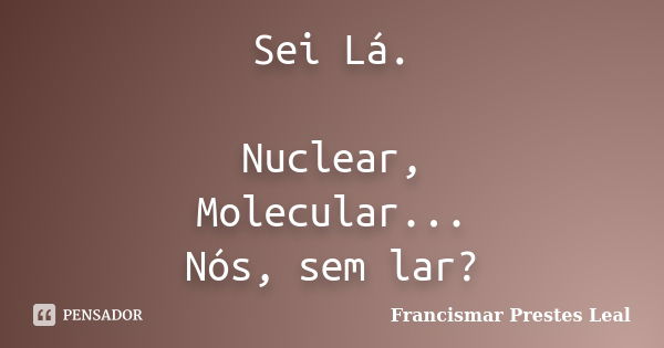 Sei Lá. Nuclear, Molecular... Nós, sem lar?... Frase de Francismar Prestes Leal.