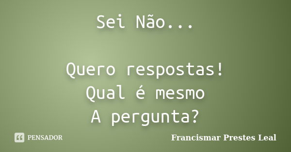 Sei Não... Quero respostas! Qual é mesmo A pergunta?... Frase de Francismar Prestes Leal.