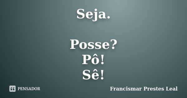 Seja. Posse? Pô! Sê!... Frase de Francismar Prestes Leal.