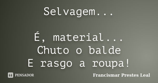 Selvagem... É, material... Chuto o balde E rasgo a roupa!... Frase de Francismar Prestes Leal.