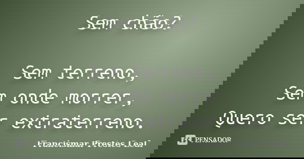 Sem chão? Sem terreno, Sem onde morrer, Quero ser extraterreno.... Frase de Francismar Prestes Leal.