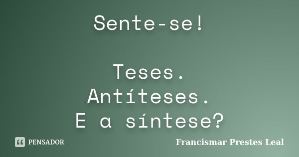 Sente-se! Teses. Antíteses. E a síntese?... Frase de Francismar Prestes Leal.