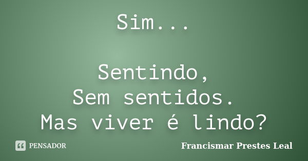 Sim... Sentindo, Sem sentidos. Mas viver é lindo?... Frase de Francismar Prestes Leal.