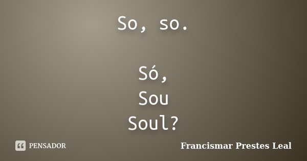So, so. Só, Sou Soul?... Frase de Francismar Prestes Leal.