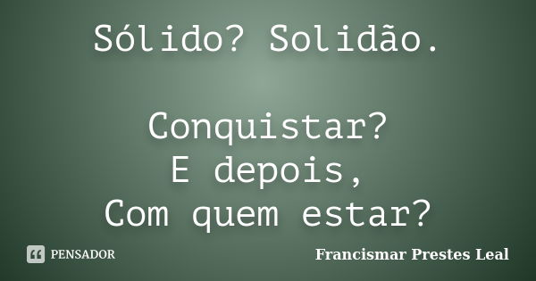 Sólido? Solidão. Conquistar? E depois, Com quem estar?... Frase de Francismar Prestes Leal.