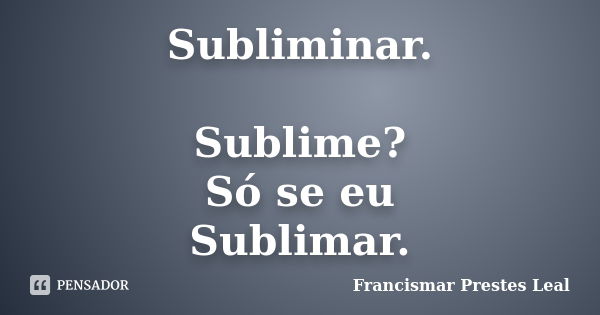 Subliminar. Sublime? Só se eu Sublimar.... Frase de Francismar Prestes Leal.