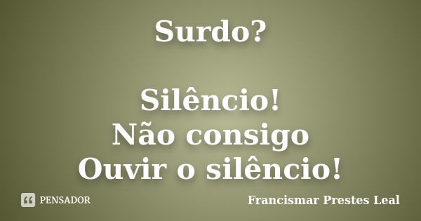 Surdo? Silêncio! Não consigo Ouvir o silêncio!... Frase de Francismar Prestes Leal.