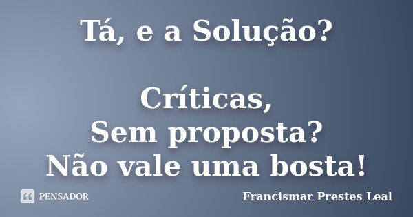 Tá, e a Solução? Críticas, Sem proposta? Não vale uma bosta!... Frase de Francismar Prestes Leal.