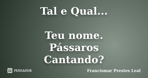 Tal e Qual... Teu nome. Pássaros Cantando?... Frase de Francismar Prestes Leal.