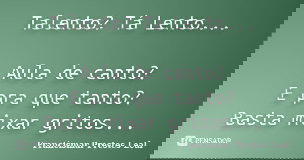Talento? Tá Lento... Aula de canto? E pra que tanto? Basta mixar gritos...... Frase de Francismar Prestes Leal.