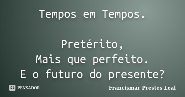 Tempos em Tempos. Pretérito, Mais que perfeito. E o futuro do presente?... Frase de Francismar Prestes Leal.