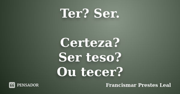 Ter? Ser. Certeza? Ser teso? Ou tecer?... Frase de Francismar Prestes Leal.