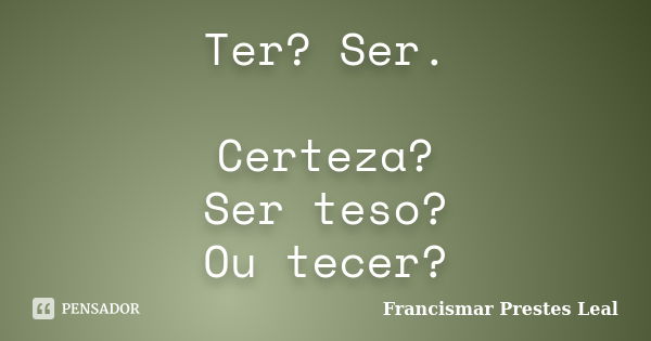 Ter? Ser. Certeza? Ser teso? Ou tecer?... Frase de Francismar Prestes Leal.