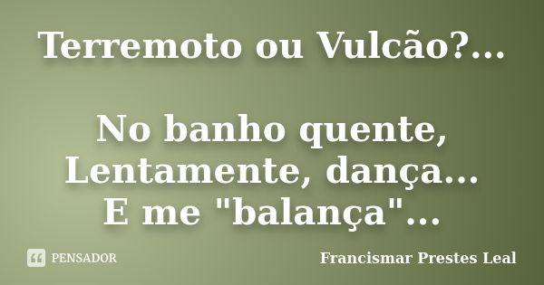 Terremoto ou Vulcão?... No banho quente, Lentamente, dança... E me "balança"...... Frase de Francismar Prestes Leal.