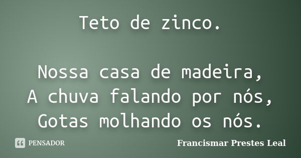 Teto de zinco. Nossa casa de madeira, A chuva falando por nós, Gotas molhando os nós.... Frase de Francismar Prestes Leal.