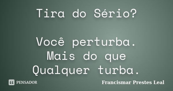 Tira do Sério? Você perturba. Mais do que Qualquer turba.... Frase de Francismar Prestes Leal.