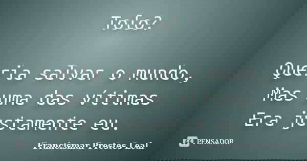 Tolo? Queria salvar o mundo, Mas uma das vítimas Era justamente eu.... Frase de Francismar Prestes Leal.