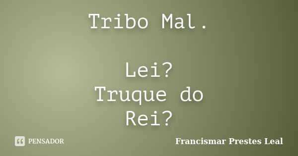 Tribo Mal. Lei? Truque do Rei?... Frase de Francismar Prestes Leal.