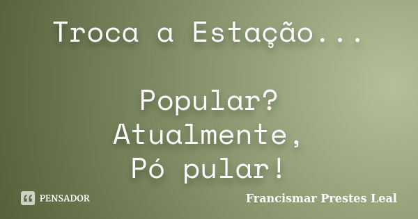 Troca a Estação... Popular? Atualmente, Pó pular!... Frase de Francismar Prestes Leal.