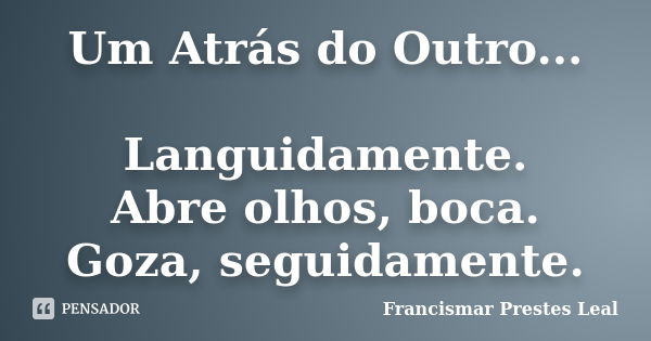 Um Atrás do Outro... Languidamente. Abre olhos, boca. Goza, seguidamente.... Frase de Francismar Prestes Leal.