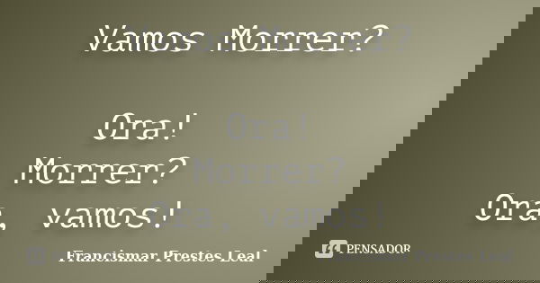 Vamos Morrer? Ora! Morrer? Ora, vamos!... Frase de Francismar Prestes Leal.