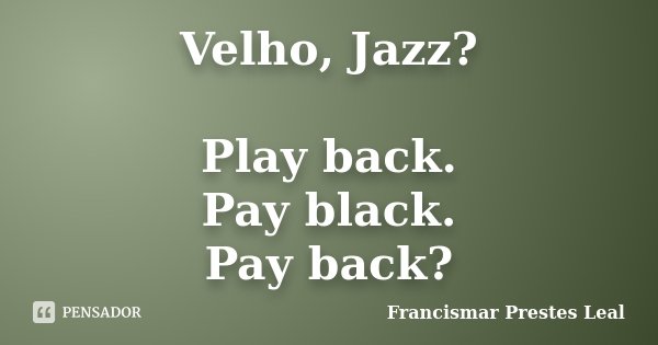 Velho, Jazz? Play back. Pay black. Pay back?... Frase de Francismar Prestes Leal.