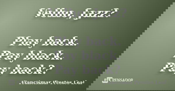 Velho, Jazz? Play back. Pay black. Pay back?... Frase de Francismar Prestes Leal.