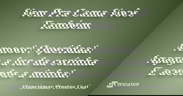 Vem Pra Cama Você Também. Amoor! Queridaa! Apaga a luz da cozinha E acende a minha!... Frase de Francismar Prestes Leal.