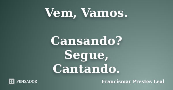 Vem, Vamos. Cansando? Segue, Cantando.... Frase de Francismar Prestes Leal.