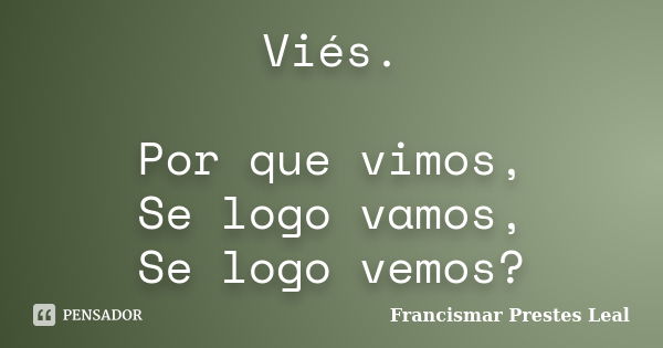 Viés. Por que vimos, Se logo vamos, Se logo vemos?... Frase de Francismar Prestes Leal.