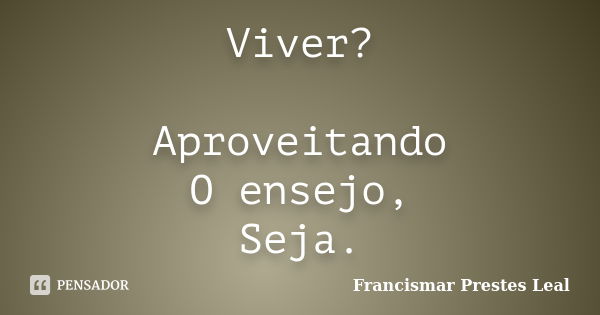 Viver? Aproveitando O ensejo, Seja.... Frase de Francismar Prestes Leal.