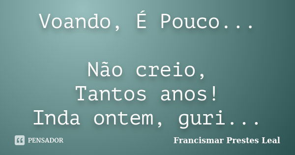 Voando, É Pouco... Não creio, Tantos anos! Inda ontem, guri...... Frase de Francismar Prestes Leal.