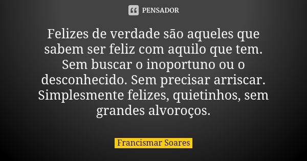 Felizes de verdade são aqueles que sabem ser feliz com aquilo que tem. Sem buscar o inoportuno ou o desconhecido. Sem precisar arriscar. Simplesmente felizes, q... Frase de Francismar Soares.