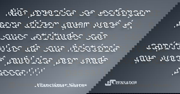 Não precisa se esforçar para dizer quem você é, suas atitudes são capítulos da sua história que você publica por onde passa!!!... Frase de Francismar Soares.
