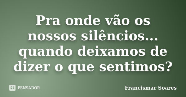 Pra onde vão os nossos silêncios... quando deixamos de dizer o que sentimos?... Frase de Francismar Soares.