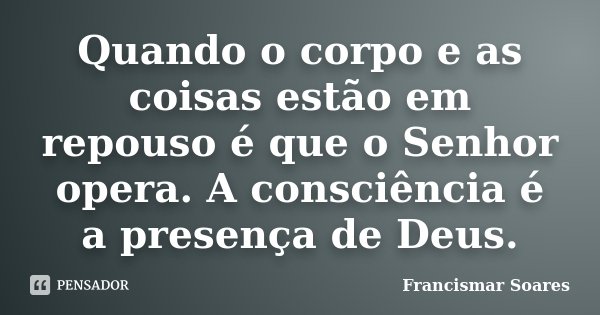 Quando o corpo e as coisas estão em repouso é que o Senhor opera. A consciência é a presença de Deus.... Frase de Francismar Soares.