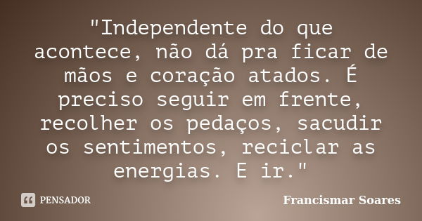 "Independente do que acontece, não dá pra ficar de mãos e coração atados. É preciso seguir em frente, recolher os pedaços, sacudir os sentimentos, reciclar... Frase de Francismar Soares.