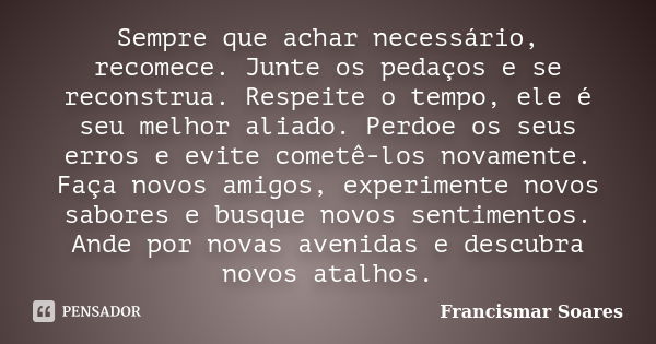 Sempre que achar necessário, recomece. Junte os pedaços e se reconstrua. Respeite o tempo, ele é seu melhor aliado. Perdoe os seus erros e evite cometê-los nova... Frase de Francismar Soares.