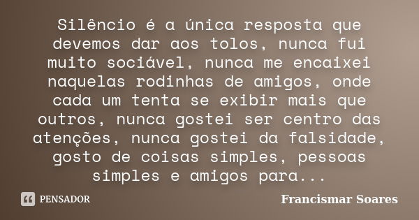 Silêncio é a única resposta que devemos dar aos tolos, nunca fui muito sociável, nunca me encaixei naquelas rodinhas de amigos, onde cada um tenta se exibir mai... Frase de Francismar Soares.