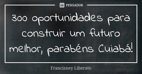 300 oportunidades para construir um futuro melhor, parabéns Cuiabá!... Frase de Francisney Liberato.
