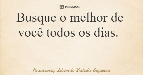 Busque o melhor de você todos os dias.... Frase de Francisney Liberato Batista Siqueira.