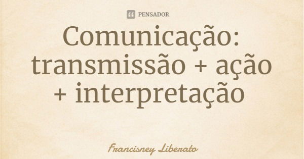 Comunicação: transmissão + ação + interpretação... Frase de Francisney Liberato.