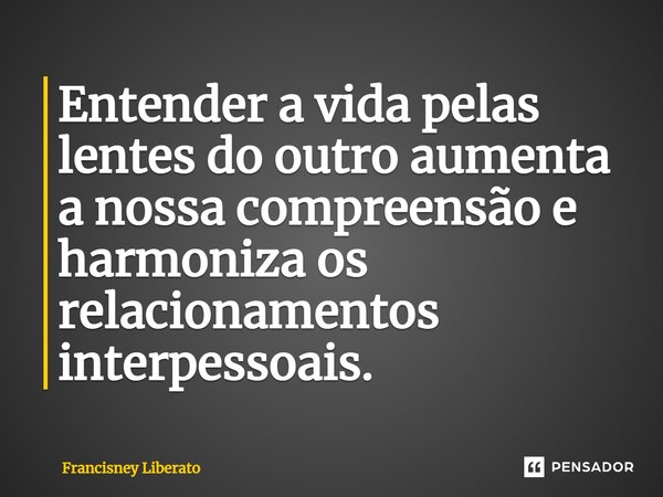 ⁠Entender a vida pelas lentes do outro aumenta a nossa compreensão e harmoniza os relacionamentos interpessoais.... Frase de Francisney Liberato.