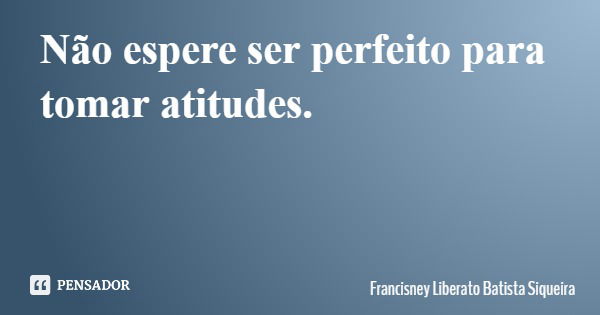 Não espere ser perfeito para tomar atitudes.... Frase de Francisney Liberato Batista Siqueira.