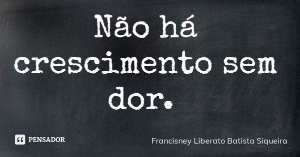 Não há crescimento sem dor.... Frase de Francisney Liberato Batista Siqueira.