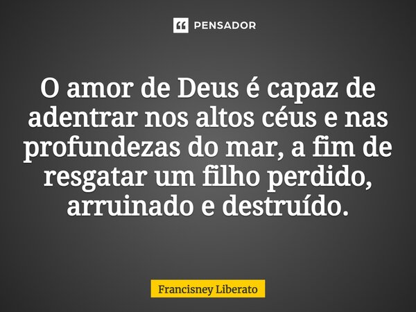 ⁠O amor de Deus é capaz de adentrar nos altos céus e nas profundezas do mar, a fim de resgatar um filho perdido, arruinado e destruído.... Frase de Francisney Liberato.