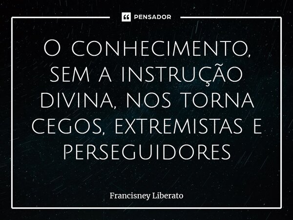 ⁠O conhecimento, sem a instrução divina, nos torna cegos, extremistas e perseguidores... Frase de Francisney Liberato.