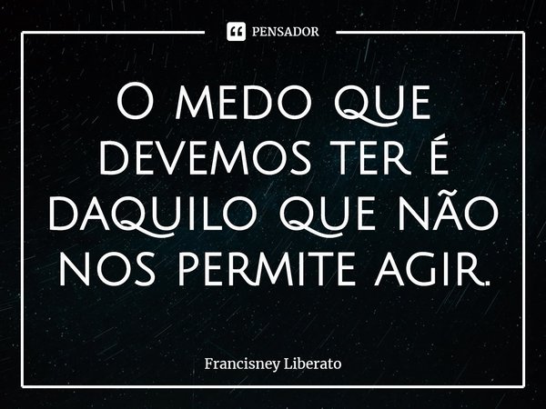 ⁠O medo que devemos ter é daquilo que não nos permite agir.... Frase de Francisney Liberato.