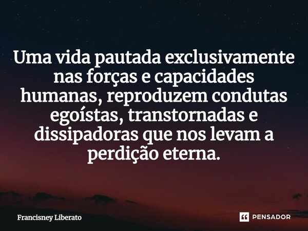 ⁠Uma vida pautada exclusivamente nas forças e capacidades humanas, reproduzem condutas egoístas, transtornadas e dissipadoras que nos levam a perdição eterna.... Frase de Francisney Liberato.