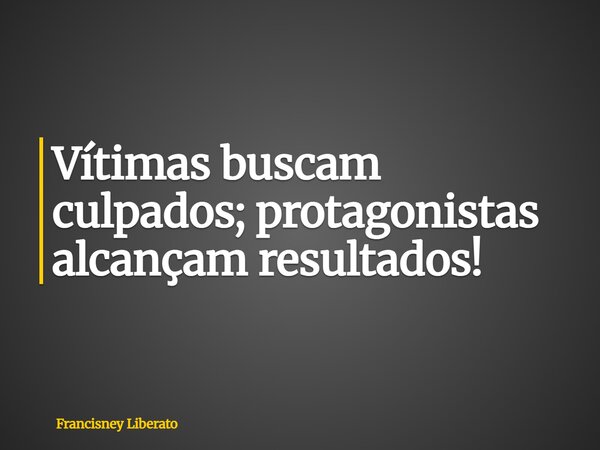 Vítimas buscam culpados; protagonistas alcançam resultados!... Frase de Francisney Liberato.